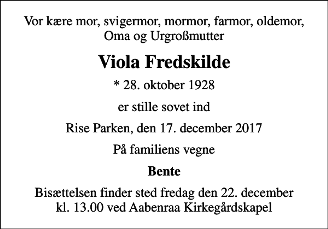 <p>Vor kære mor, svigermor, mormor, farmor, oldemor, Oma og Urgroßmutter<br />Viola Fredskilde<br />* 28. oktober 1928<br />er stille sovet ind<br />Rise Parken, den 17. december 2017<br />På familiens vegne<br />Bente<br />Bisættelsen finder sted fredag den 22. december kl. 13.00 ved Aabenraa Kirkegårdskapel</p>