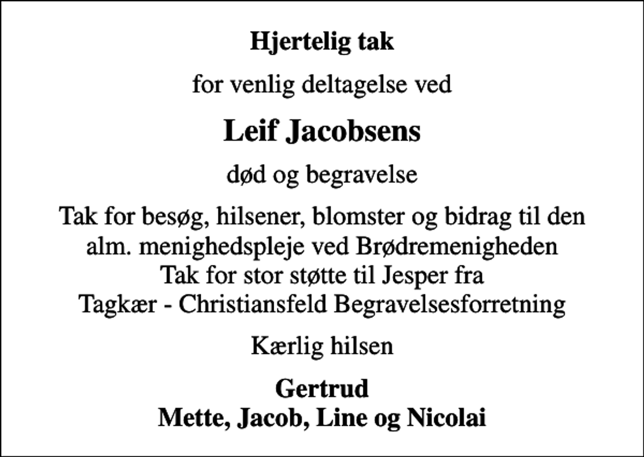 <p>Hjertelig tak<br />for venlig deltagelse ved<br />Leif Jacobsens<br />død og begravelse<br />Tak for besøg, hilsener, blomster og bidrag til den alm. menighedspleje ved Brødremenigheden Tak for stor støtte til Jesper fra Tagkær - Christiansfeld Begravelsesforretning<br />Kærlig hilsen<br />Gertrud Mette, Jacob, Line og Nicolai</p>