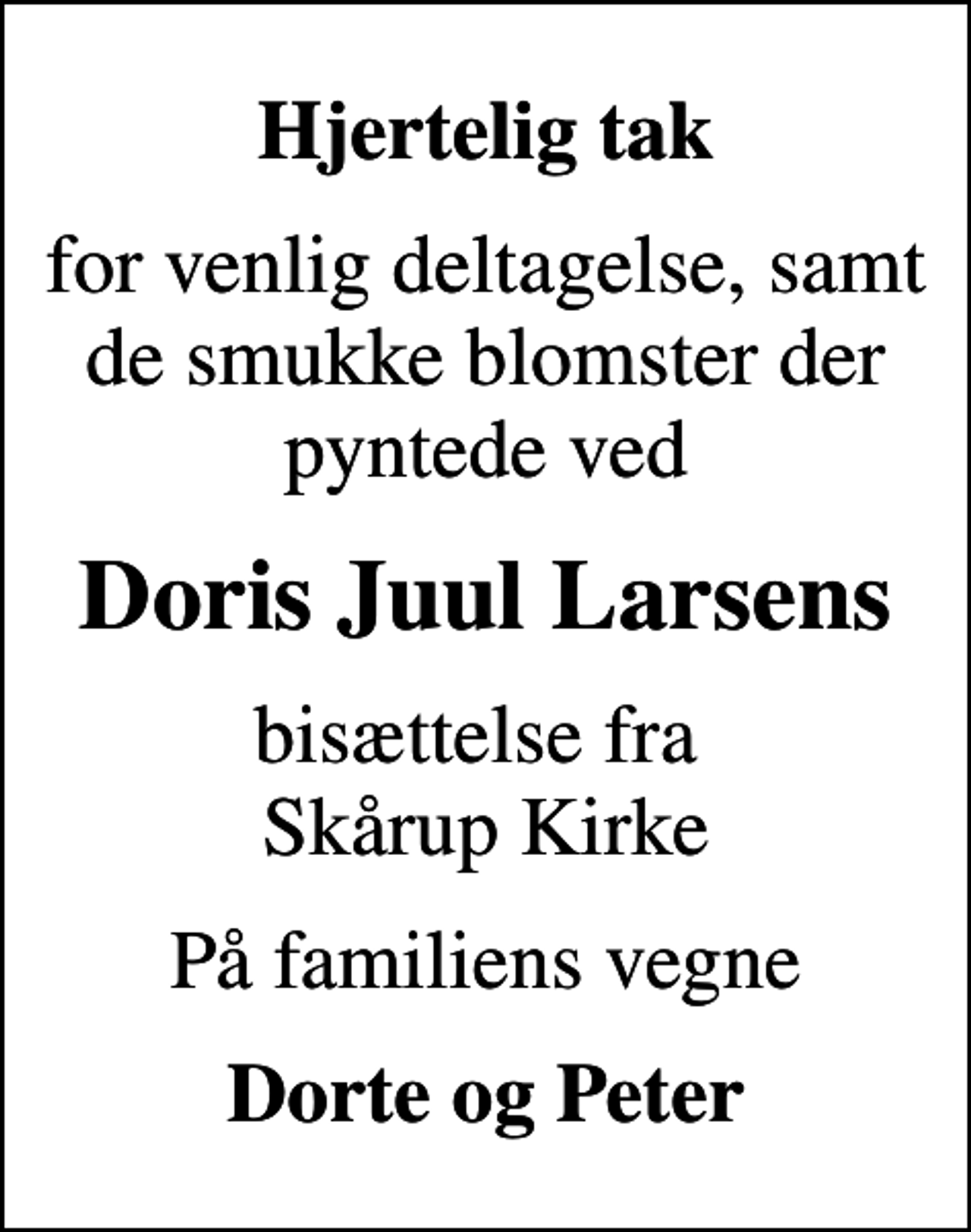 <p>Hjertelig tak<br />for venlig deltagelse, samt de smukke blomster der pyntede ved<br />Doris Juul Larsens<br />bisættelse fra Skårup Kirke<br />På familiens vegne<br />Dorte og Peter</p>