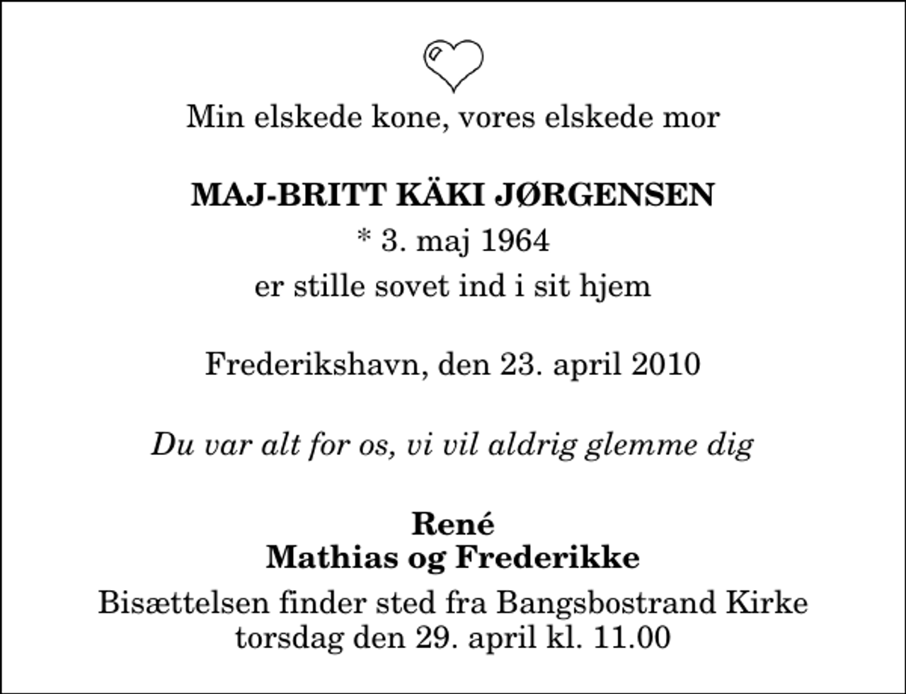 <p>Min elskede kone, vores elskede mor<br />Maj-britt Käki Jørgensen<br />* 3. maj 1964<br />er stille sovet ind i sit hjem<br />Frederikshavn, den 23. april 2010<br />Du var alt for os, vi vil aldrig glemme dig<br />René Mathias og Frederikke<br />Bisættelsen finder sted fra Bangsbostrand Kirke torsdag den 29. april kl. 11.00</p>