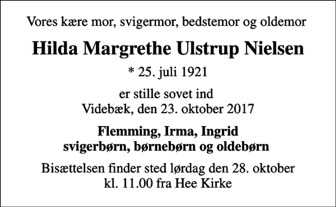 <p>Vores kære mor, svigermor, bedstemor og oldemor<br />Hilda Margrethe Ulstrup Nielsen<br />* 25. juli 1921<br />er stille sovet ind Videbæk, den 23. oktober 2017<br />Flemming, Irma, Ingrid svigerbørn, børnebørn og oldebørn<br />Bisættelsen finder sted lørdag den 28. oktober kl. 11.00 fra Hee Kirke</p>