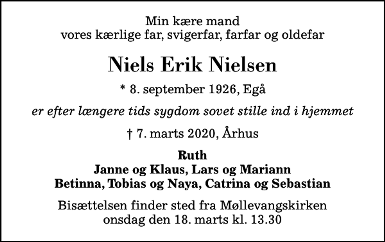 <p>Min kære mand vores kærlige far, svigerfar, farfar og oldefar<br />Niels Erik Nielsen<br />* 8. september 1926, Egå<br />er efter længere tids sygdom sovet stille ind i hjemmet<br />7. marts 2020, Århus<br />Ruth Janne og Klaus, Lars og Mariann Betinna, Tobias og Naya, Catrina og Sebastian<br />Bisættelsen finder sted fra Møllevangskirken onsdag den 18. marts kl. 13.30</p>