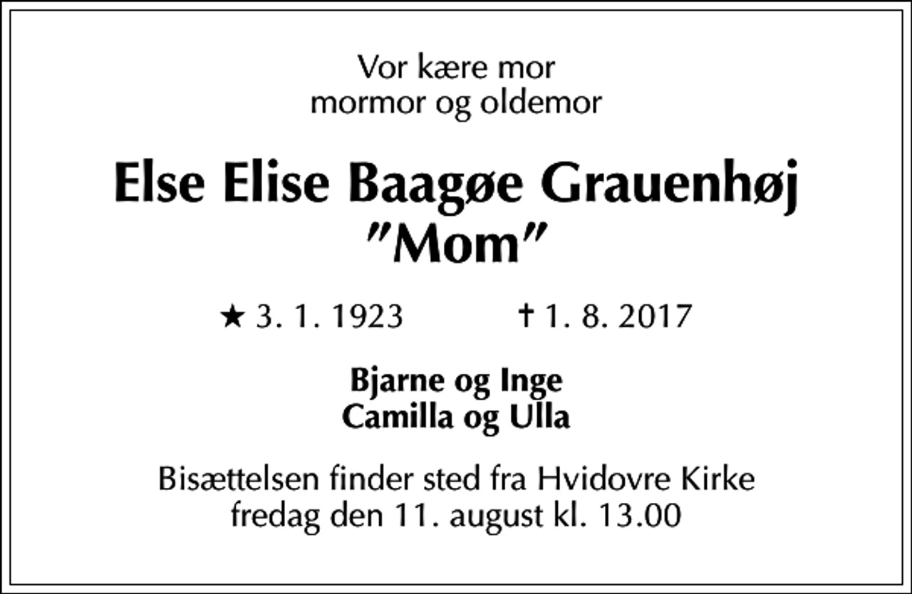 <p>Vor kære mor mormor og oldemor<br />Else Elise Baagøe Grauenhøj Mom<br />* 3.1.1923 ✝ 1.8.2017<br />Bjarne og Inge Camilla og Ulla<br />Bisættelsen finder sted fra Hvidovre Kirke fredag den 11. august kl. 13.00</p>