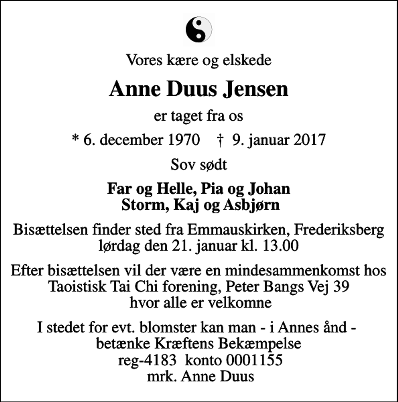 <p>Vores kære og elskede<br />Anne Duus Jensen<br />er taget fra os<br />* 6. december 1970 ✝ 9. januar 2017<br />Sov sødt<br />Far og Helle, Pia og Johan Storm, Kaj og Asbjørn<br />Bisættelsen finder sted fra Emmauskirken, Frederiksberg lørdag den 21. januar kl. 13.00<br />Efter bisættelsen vil der være en mindesammenkomst hos Taoistisk Tai Chi forening, Peter Bangs Vej 39 hvor alle er velkomne<br />I stedet for evt. blomster kan man - i Annes ånd - betænke Kræftens Bekæmpelse reg-4183 konto 0001155 mrk. Anne Duus</p>