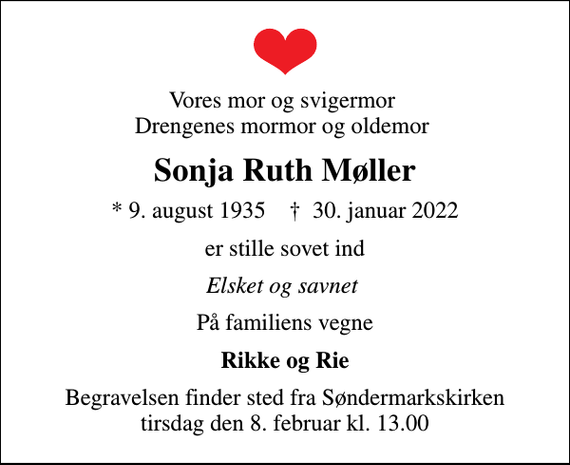 <p>Vores mor og svigermor Drengenes mormor og oldemor<br />Sonja Ruth Møller<br />* 9. august 1935 ✝ 30. januar 2022<br />er stille sovet ind<br />Elsket og savnet<br />På familiens vegne<br />Rikke og Rie<br />Begravelsen finder sted fra Søndermarkskirken tirsdag den 8. februar kl. 13.00</p>