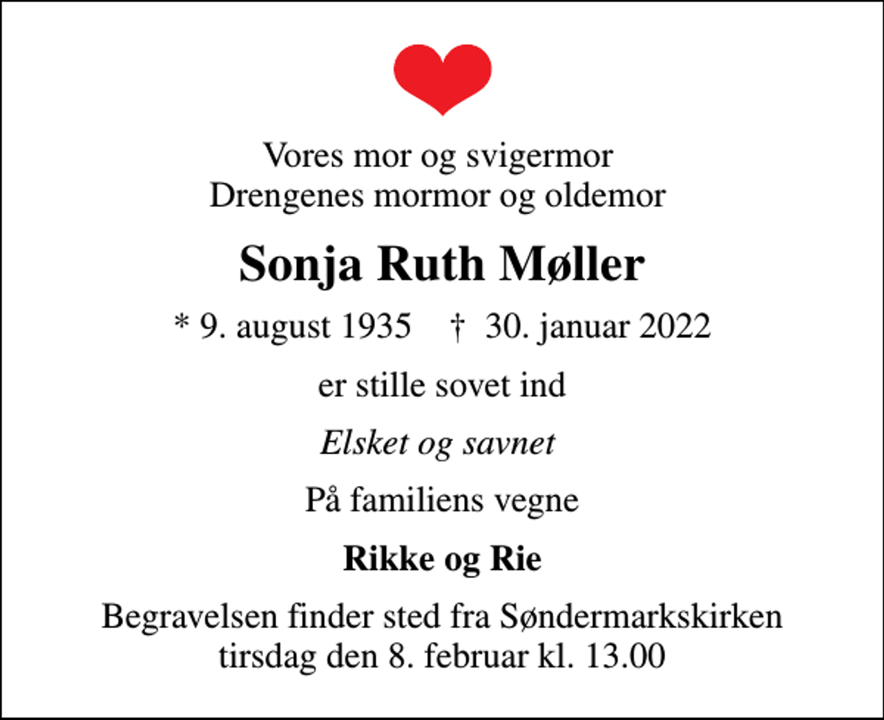 <p>Vores mor og svigermor Drengenes mormor og oldemor<br />Sonja Ruth Møller<br />* 9. august 1935 ✝ 30. januar 2022<br />er stille sovet ind<br />Elsket og savnet<br />På familiens vegne<br />Rikke og Rie<br />Begravelsen finder sted fra Søndermarkskirken tirsdag den 8. februar kl. 13.00</p>