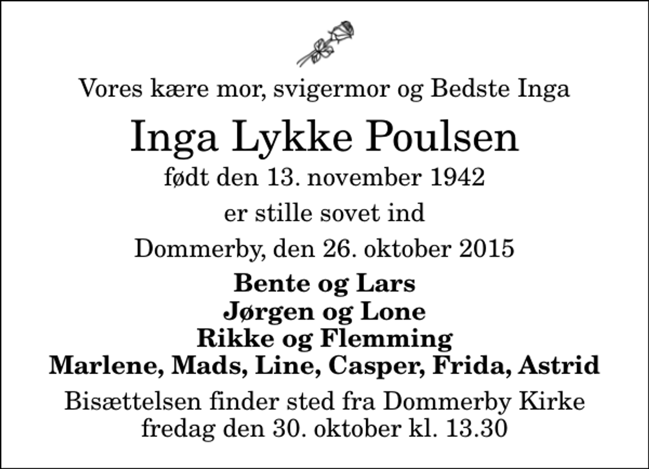 <p>Vores kære mor, svigermor og Bedste Inga<br />Inga Lykke Poulsen<br />født den 13. november 1942<br />er stille sovet ind<br />Dommerby, den 26. oktober 2015<br />Bente og Lars Jørgen og Lone Rikke og Flemming Marlene, Mads, Line, Casper, Frida, Astrid<br />Bisættelsen finder sted fra Dommerby Kirke fredag den 30. oktober kl. 13.30</p>