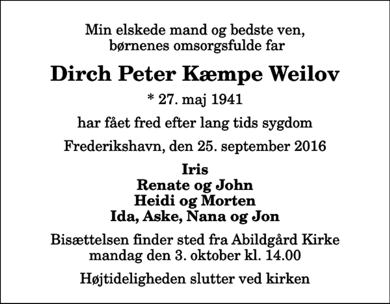<p>Min elskede mand og bedste ven, børnenes omsorgsfulde far<br />Dirch Peter Kæmpe Weilov<br />* 27. maj 1941<br />har fået fred efter lang tids sygdom<br />Frederikshavn, den 25. september 2016<br />Iris Renate og John Heidi og Morten Ida, Aske, Nana og Jon<br />Bisættelsen finder sted fra Abildgård Kirke mandag den 3. oktober kl. 14.00 Højtideligheden slutter ved kirken</p>