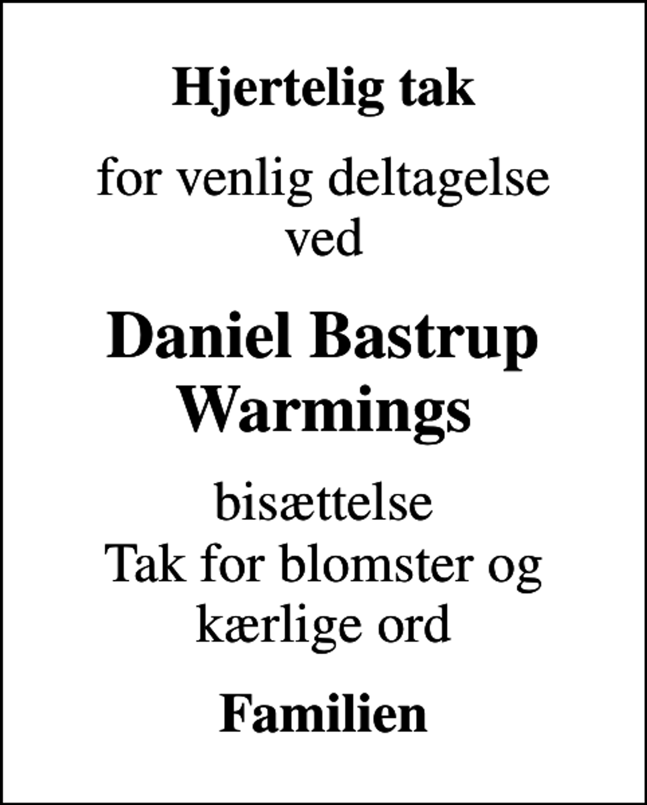 <p>Hjertelig tak<br />for venlig deltagelse ved<br />Daniel Bastrup Warmings<br />bisættelse Tak for blomster og kærlige ord<br />Familien</p>