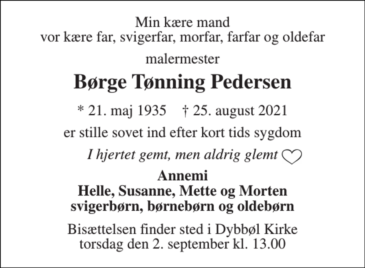 <p>Min kære mand vor kære far, svigerfar, morfar, farfar og oldefar<br />malermester<br />Børge Tønning Pedersen<br />*​ 21. maj 1935​ †​ 25. august 2021<br />er stille sovet ind efter kort tids sygdom<br />I hjertet gemt, men aldrig glemt<br />Annemi Helle, Susanne, Mette og Morten svigerbørn, børnebørn og oldebørn<br />Bisættelsen​ finder sted i Dybbøl Kirke​ torsdag den 2. september​ kl. 13.00</p>