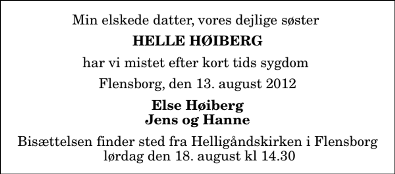 <p>Min elskede datter, vores dejlige søster<br />Helle Høiberg<br />har vi mistet efter kort tids sygdom<br />Flensborg, den 13. august 2012<br />Else Høiberg Jens og Hanne<br />Bisættelsen finder sted fra Helligåndskirken i Flensborg lørdag den 18. august kl 14.30</p>