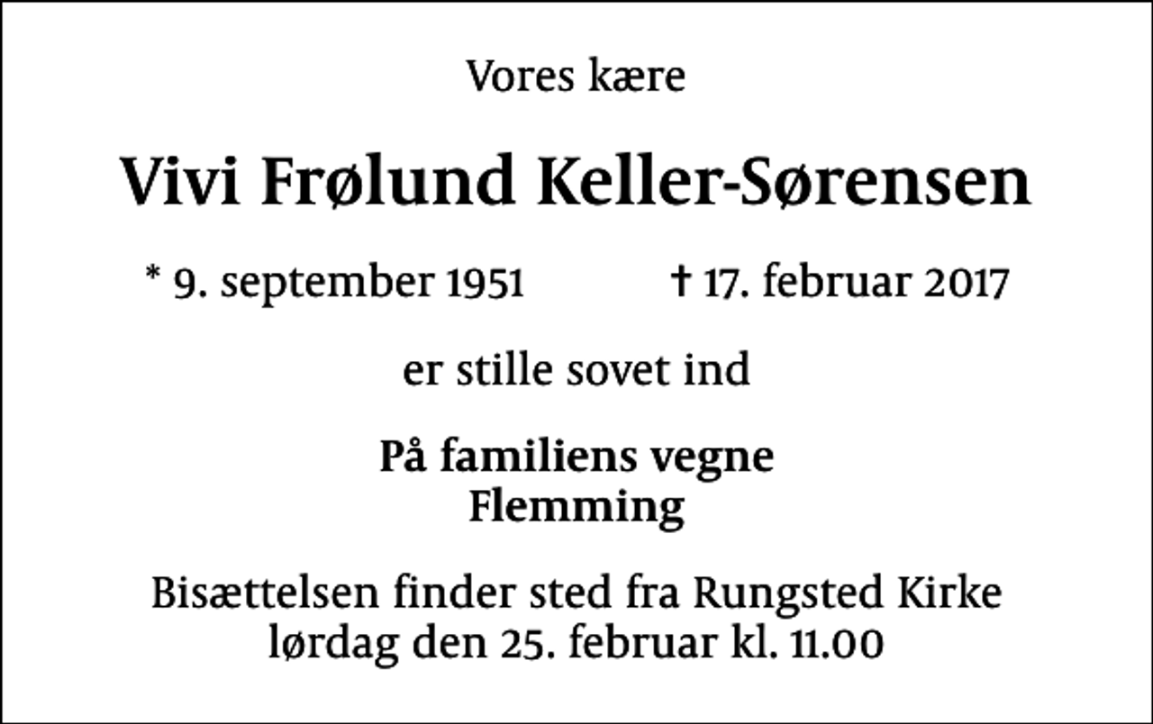 <p>Vores kære<br />Vivi Frølund Keller-Sørensen<br />* 9. september 1951 ✝ 17. februar 2017<br />er stille sovet ind<br />På familiens vegne Flemming<br />Bisættelsen finder sted fra Rungsted Kirke lørdag den 25. februar kl. 11.00</p>