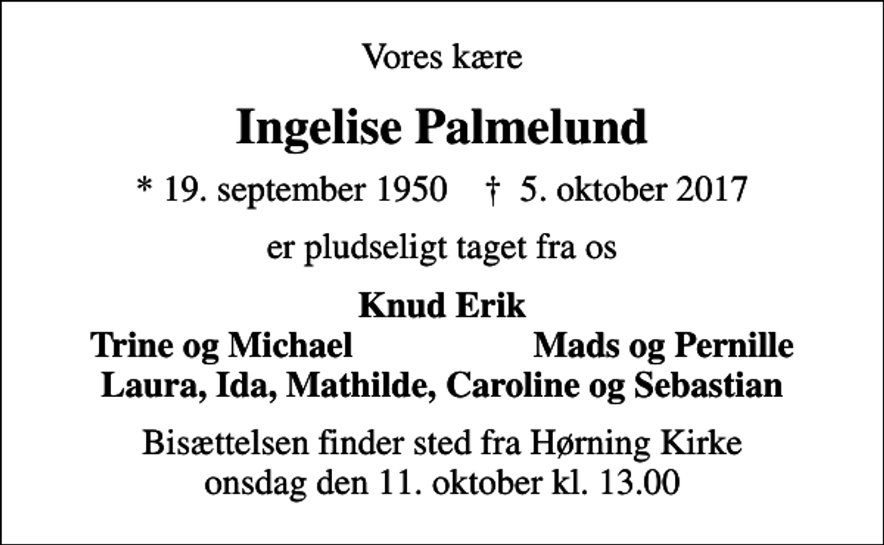 <p>Vores kære<br />Ingelise Palmelund<br />* 19. september 1950 ✝ 5. oktober 2017<br />er pludseligt taget fra os<br />Knud Erik<br />Trine og Michael<br />Mads og Pernille<br />Bisættelsen finder sted fra Hørning Kirke onsdag den 11. oktober kl. 13.00</p>