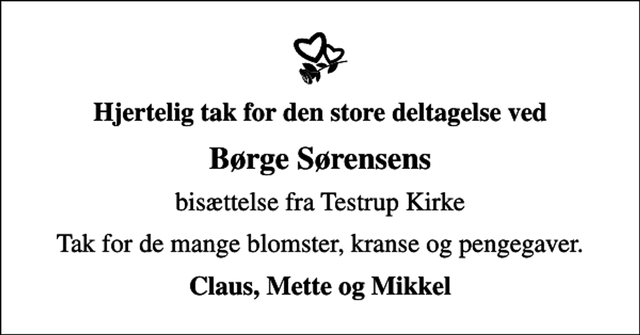 <p>Hjertelig tak for den store deltagelse ved<br />Børge Sørensens<br />bisættelse fra Testrup Kirke<br />Tak for de mange blomster, kranse og pengegaver.<br />Claus, Mette og Mikkel</p>