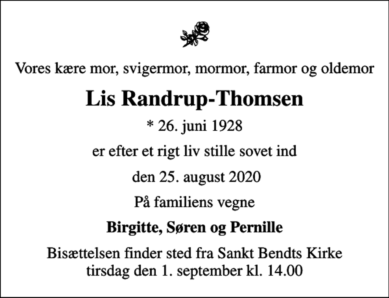 <p>Vores kære mor, svigermor, mormor, farmor og oldemor<br />Lis Randrup-Thomsen<br />* 26. juni 1928<br />er efter et rigt liv stille sovet ind<br />den 25. august 2020<br />På familiens vegne<br />Birgitte, Søren og Pernille<br />Bisættelsen finder sted fra Sankt Bendts Kirke tirsdag den 1. september kl. 14.00</p>