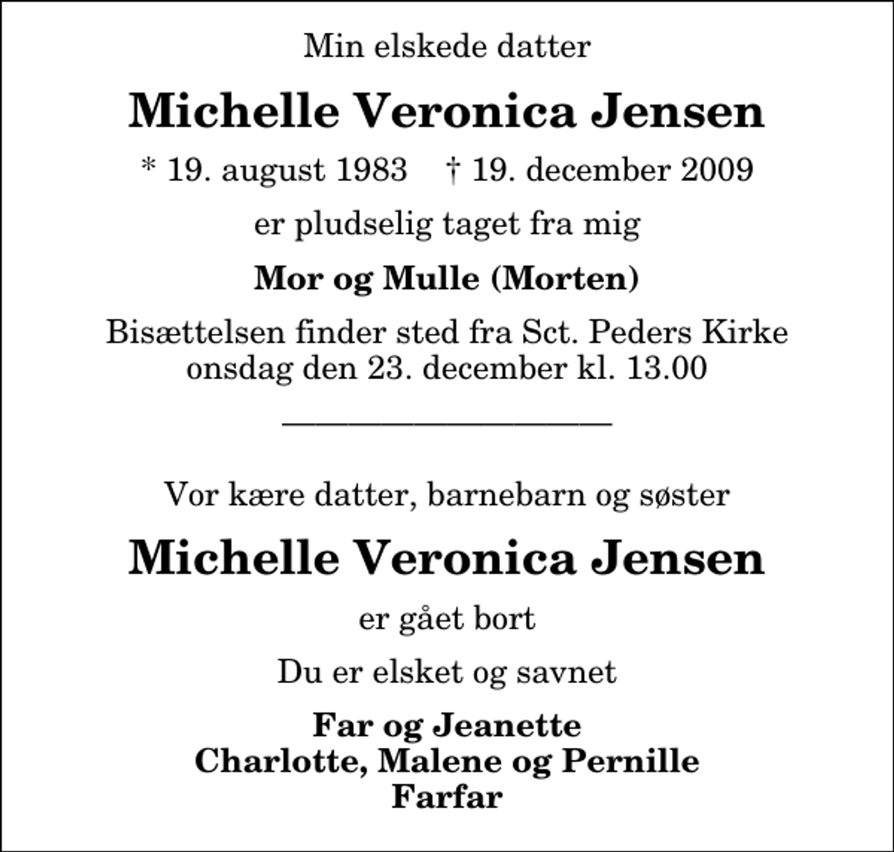 <p>Min elskede datter<br />Michelle Veronica Jensen<br />* 19. august 1983 ✝ 19. december 2009<br />er pludselig taget fra mig<br />Mor og Mulle (Morten)<br />Bisættelsen finder sted fra Sankt Peders Kirke onsdag den 23. december kl. 13.00<br />Vor kære datter, barnebarn og søster<br />Michelle Veronica Jensen<br />er gået bort<br />Du er elsket og savnet<br />Far og Jeanette Charlotte, Malene og Pernille Farfar</p>