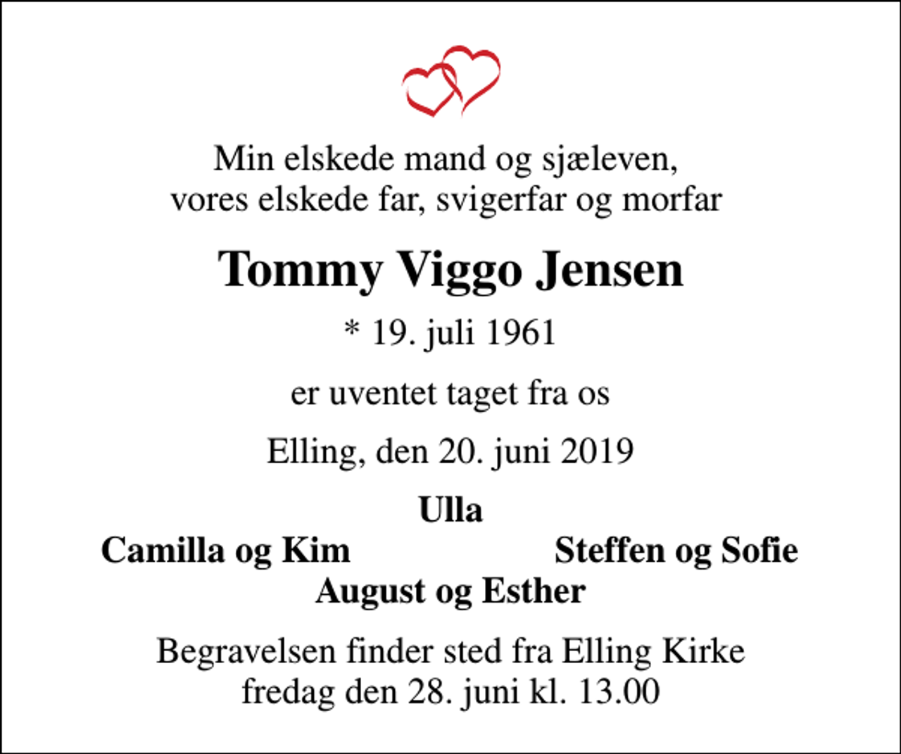 <p>Min elskede mand og sjæleven, vores elskede far, svigerfar og morfar<br />Tommy Viggo Jensen<br />* 19. juli 1961<br />er uventet taget fra os<br />Elling, den 20. juni 2019<br />Ulla<br />Camilla og Kim<br />Steffen og Sofie<br />Begravelsen finder sted fra Elling Kirke fredag den 28. juni kl. 13.00</p>