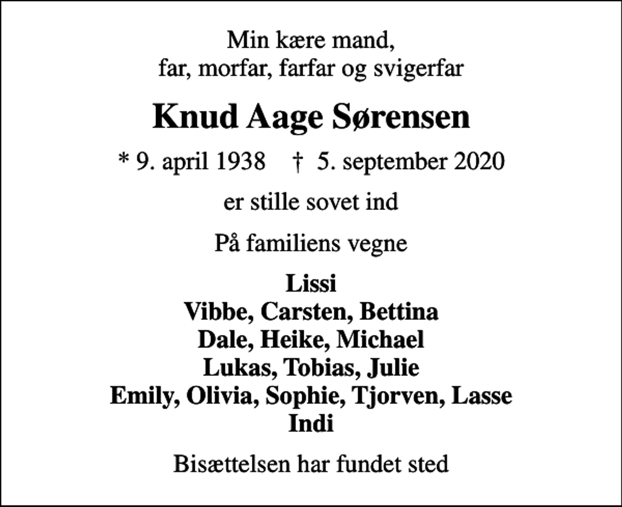 <p>Min kære mand, far, morfar, farfar og svigerfar<br />Knud Aage Sørensen<br />* 9. april 1938 ✝ 5. september 2020<br />er stille sovet ind<br />På familiens vegne<br />Lissi Vibbe, Carsten, Bettina Dale, Heike, Michael Lukas, Tobias, Julie Emily, Olivia, Sophie, Tjorven, Lasse Indi<br />Bisættelsen har fundet sted</p>