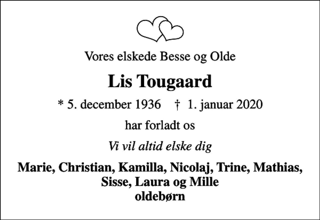 <p>Vores elskede Besse og Olde<br />Lis Tougaard<br />* 5. december 1936 ✝ 1. januar 2020<br />har forladt os<br />Vi vil altid elske dig<br />Marie, Christian, Kamilla, Nicolaj, Trine, Mathias, Sisse, Laura og Mille oldebørn</p>