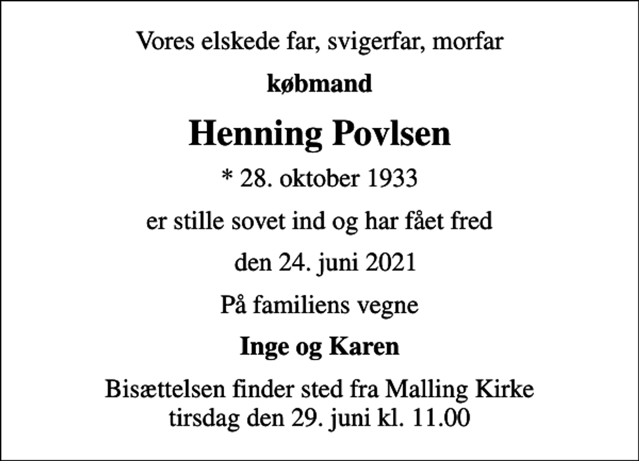<p>Vores elskede far, svigerfar, morfar<br />købmand<br />Henning Povlsen<br />* 28. oktober 1933<br />er stille sovet ind og har fået fred<br />den 24. juni 2021<br />På familiens vegne<br />Inge og Karen<br />Bisættelsen finder sted fra Malling Kirke tirsdag den 29. juni kl. 11.00</p>