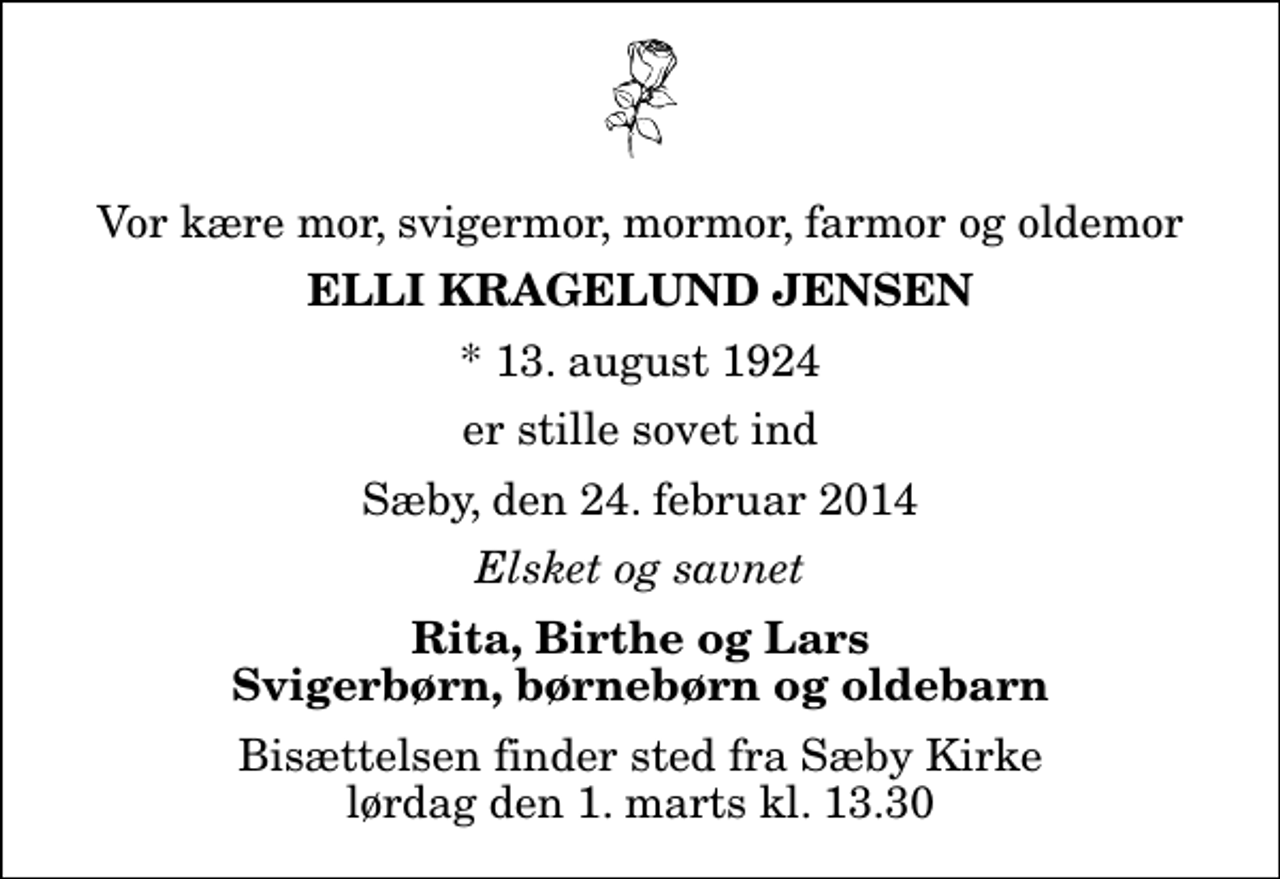 <p>Vor kære mor, svigermor, mormor, farmor og oldemor<br />Elli Kragelund Jensen<br />* 13. august 1924<br />er stille sovet ind<br />Sæby, den 24. februar 2014<br />Elsket og savnet<br />Rita, Birthe og Lars Svigerbørn, børnebørn og oldebarn<br />Bisættelsen finder sted fra Sæby Kirke lørdag den 1. marts kl. 13.30</p>