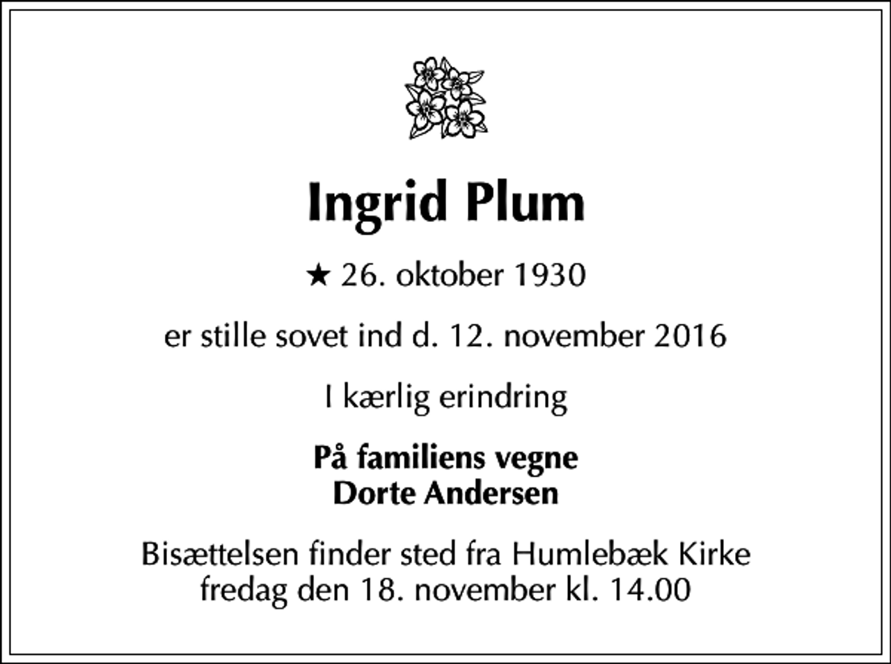 <p>Ingrid Plum<br />* 26. oktober 1930<br />er stille sovet ind d. 12. november 2016<br />I kærlig erindring<br />På familiens vegne Dorte Andersen<br />Bisættelsen finder sted fra Humlebæk Kirke fredag den 18. november kl. 14.00</p>
