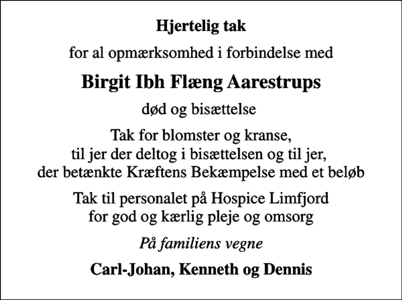 <p>Hjertelig tak<br />for al opmærksomhed i forbindelse med<br />Birgit Ibh Flæng Aarestrups<br />død og bisættelse<br />Tak for blomster og kranse, til jer der deltog i bisættelsen og til jer, der betænkte Kræftens Bekæmpelse med et beløb<br />Tak til personalet på Hospice Limfjord for god og kærlig pleje og omsorg<br />På familiens vegne<br />Carl-Johan, Kenneth og Dennis</p>