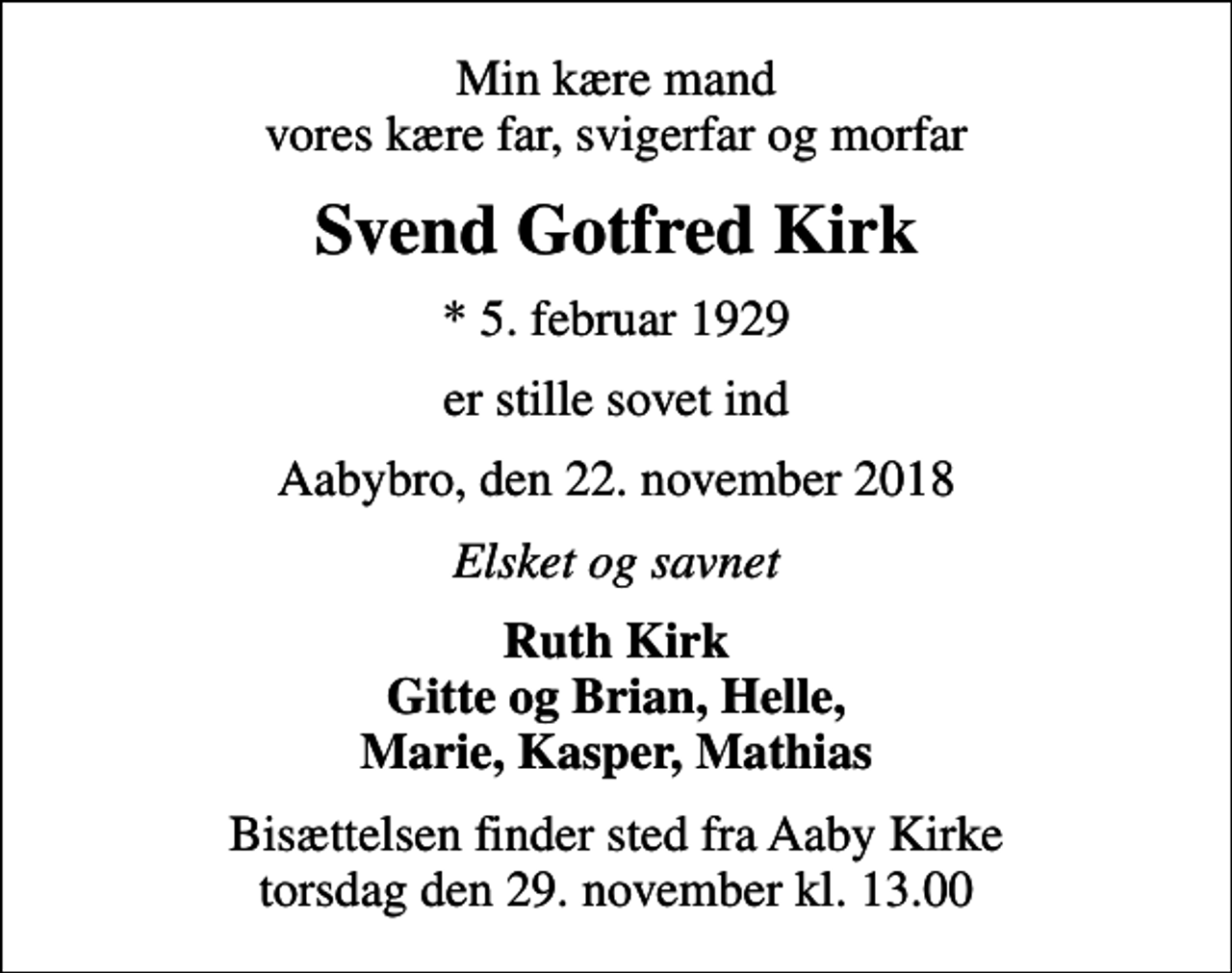 <p>Min kære mand vores kære far, svigerfar og morfar<br />Svend Gotfred Kirk<br />* 5. februar 1929<br />er stille sovet ind<br />Aabybro, den 22. november 2018<br />Elsket og savnet<br />Ruth Kirk Gitte og Brian, Helle, Marie, Kasper, Mathias<br />Bisættelsen finder sted fra Aaby Kirke torsdag den 29. november kl. 13.00</p>