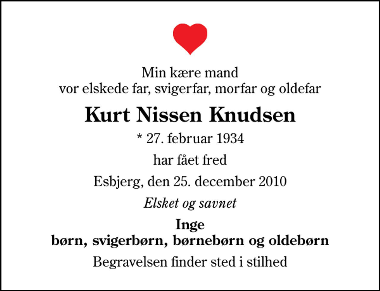 <p>Min kære mand vor elskede far, svigerfar, morfar og oldefar<br />Kurt Nissen Knudsen<br />* 27. februar 1934<br />har fået fred<br />Esbjerg, den 25. december 2010<br />Elsket og savnet<br />Inge børn, svigerbørn, børnebørn og oldebørn<br />Begravelsen finder sted i stilhed</p>