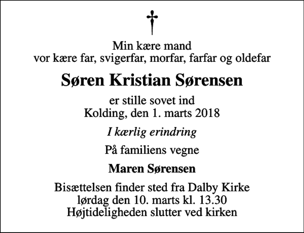 <p>Min kære mand vor kære far, svigerfar, morfar, farfar og oldefar<br />Søren Kristian Sørensen<br />er stille sovet ind Kolding, den 1. marts 2018<br />I kærlig erindring<br />På familiens vegne<br />Maren Sørensen<br />Bisættelsen finder sted fra Dalby Kirke lørdag den 10. marts kl. 13.30 Højtideligheden slutter ved kirken</p>
