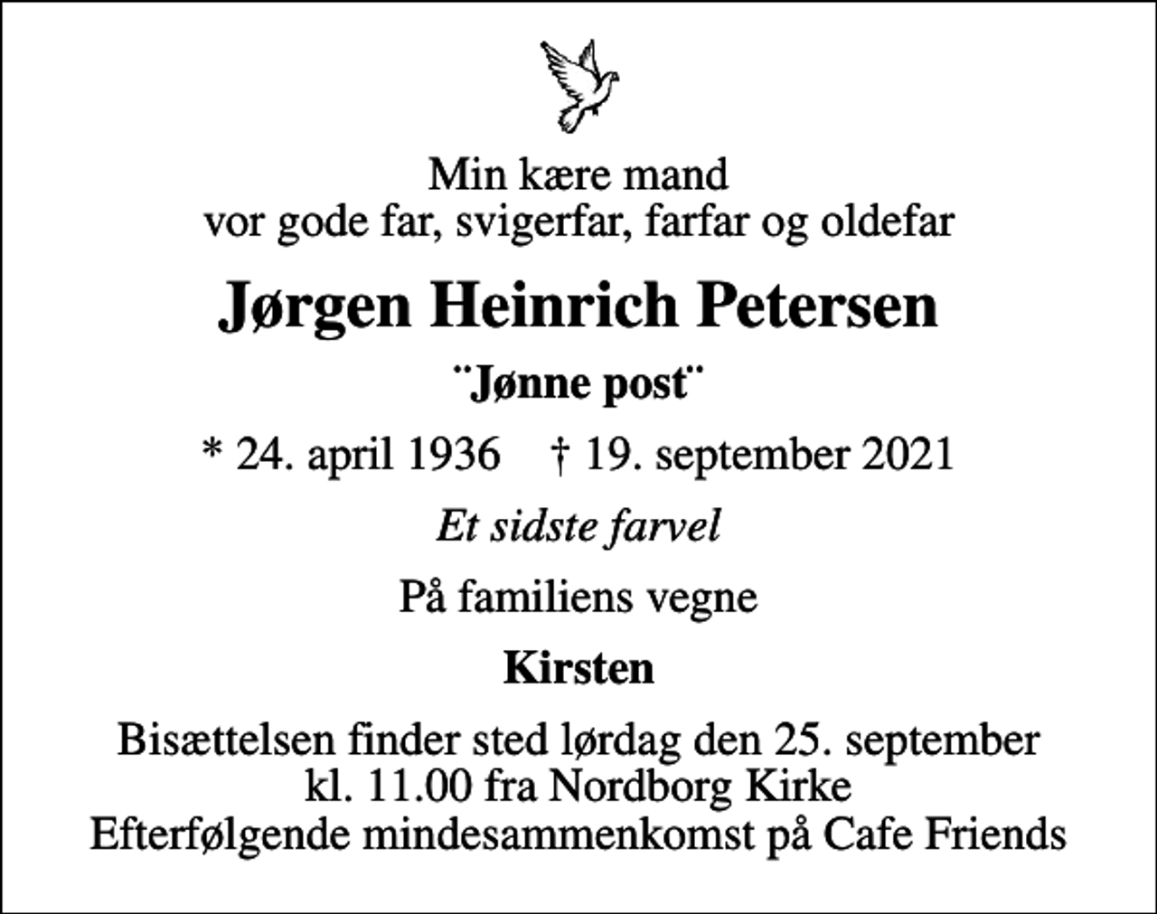 <p>Min kære mand vor gode far, svigerfar, farfar og oldefar<br />Jørgen Heinrich Petersen<br />¨Jønne post¨<br />* 24. april 1936 ✝ 19. september 2021<br />Et sidste farvel<br />På familiens vegne<br />Kirsten<br />Bisættelsen finder sted lørdag den 25. september kl. 11.00 fra Nordborg Kirke Efterfølgende mindesammenkomst på Cafe Friends</p>