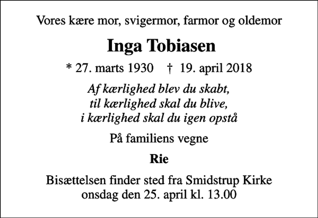 <p>Vores kære mor, svigermor, farmor og oldemor<br />Inga Tobiasen<br />* 27. marts 1930 ✝ 19. april 2018<br />Af kærlighed blev du skabt, til kærlighed skal du blive, i kærlighed skal du igen opstå<br />På familiens vegne<br />Rie<br />Bisættelsen finder sted fra Smidstrup Kirke onsdag den 25. april kl. 13.00</p>