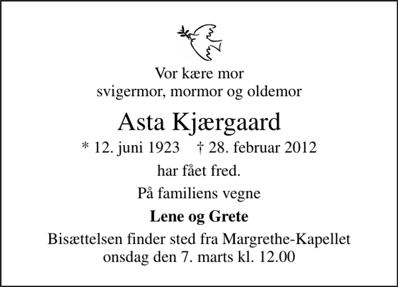 <p>Vor kære mor svigermor, mormor og oldemor<br />Asta Kjærgaard<br />* 12. juni 1923 ✝ 28. februar 2012<br />har fået fred.<br />På familiens vegne<br />Lene og Grete<br />Bisættelsen finder sted fra Margrethe-Kapellet onsdag den 7. marts kl. 12.00</p>