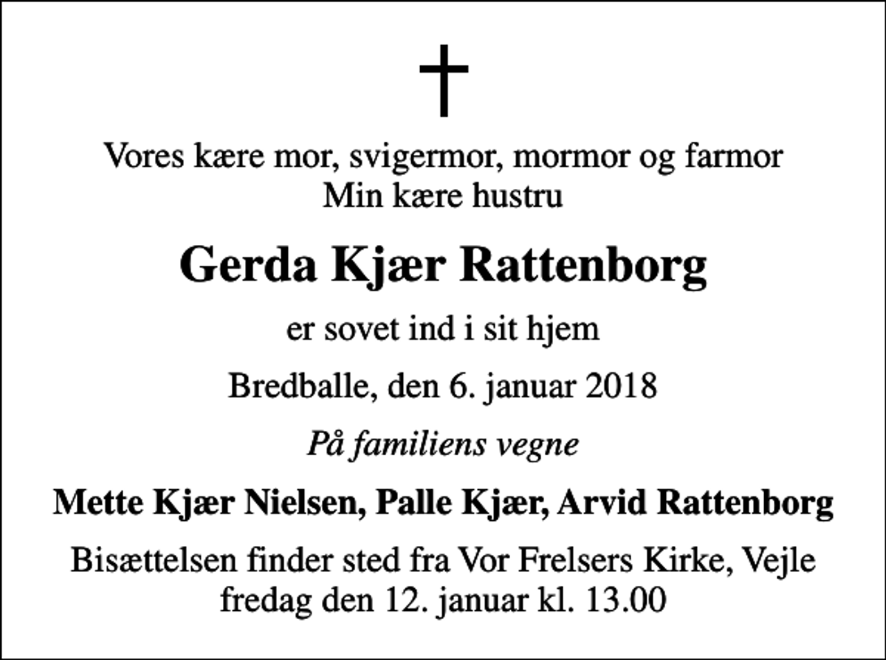 <p>Vores kære mor, svigermor, mormor og farmor Min kære hustru<br />Gerda Kjær Rattenborg<br />er sovet ind i sit hjem<br />Bredballe, den 6. januar 2018<br />På familiens vegne<br />Mette Kjær Nielsen, Palle Kjær, Arvid Rattenborg<br />Bisættelsen finder sted fra Vor Frelsers Kirke, Vejle fredag den 12. januar kl. 13.00</p>