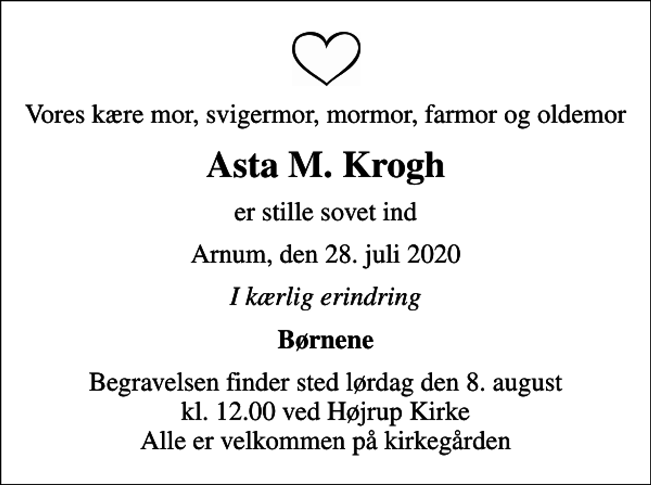 <p>Vores kære mor, svigermor, mormor, farmor og oldemor<br />Asta M. Krogh<br />er stille sovet ind<br />Arnum, den 28. juli 2020<br />I kærlig erindring<br />Børnene<br />Begravelsen finder sted lørdag den 8. august kl. 12.00 ved Højrup Kirke Alle er velkommen på kirkegården</p>