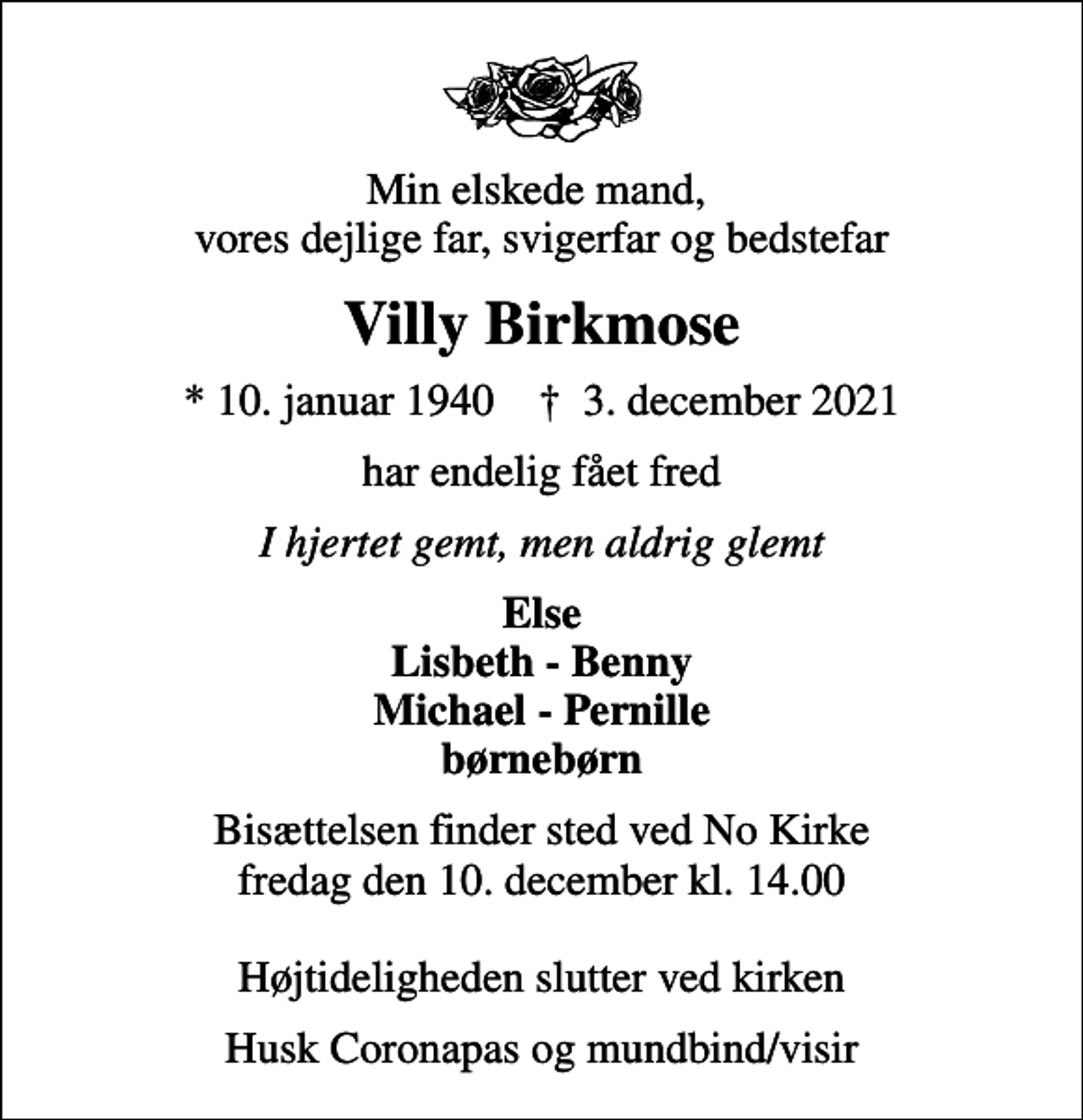 <p>Min elskede mand, vores dejlige far, svigerfar og bedstefar<br />Villy Birkmose<br />* 10. januar 1940 ✝ 3. december 2021<br />har endelig fået fred<br />I hjertet gemt, men aldrig glemt<br />Else Lisbeth - Benny Michael - Pernille børnebørn<br />Bisættelsen finder sted ved No Kirke fredag den 10. december kl. 14.00 Højtideligheden slutter ved kirken<br />Husk Coronapas og mundbind/visir</p>