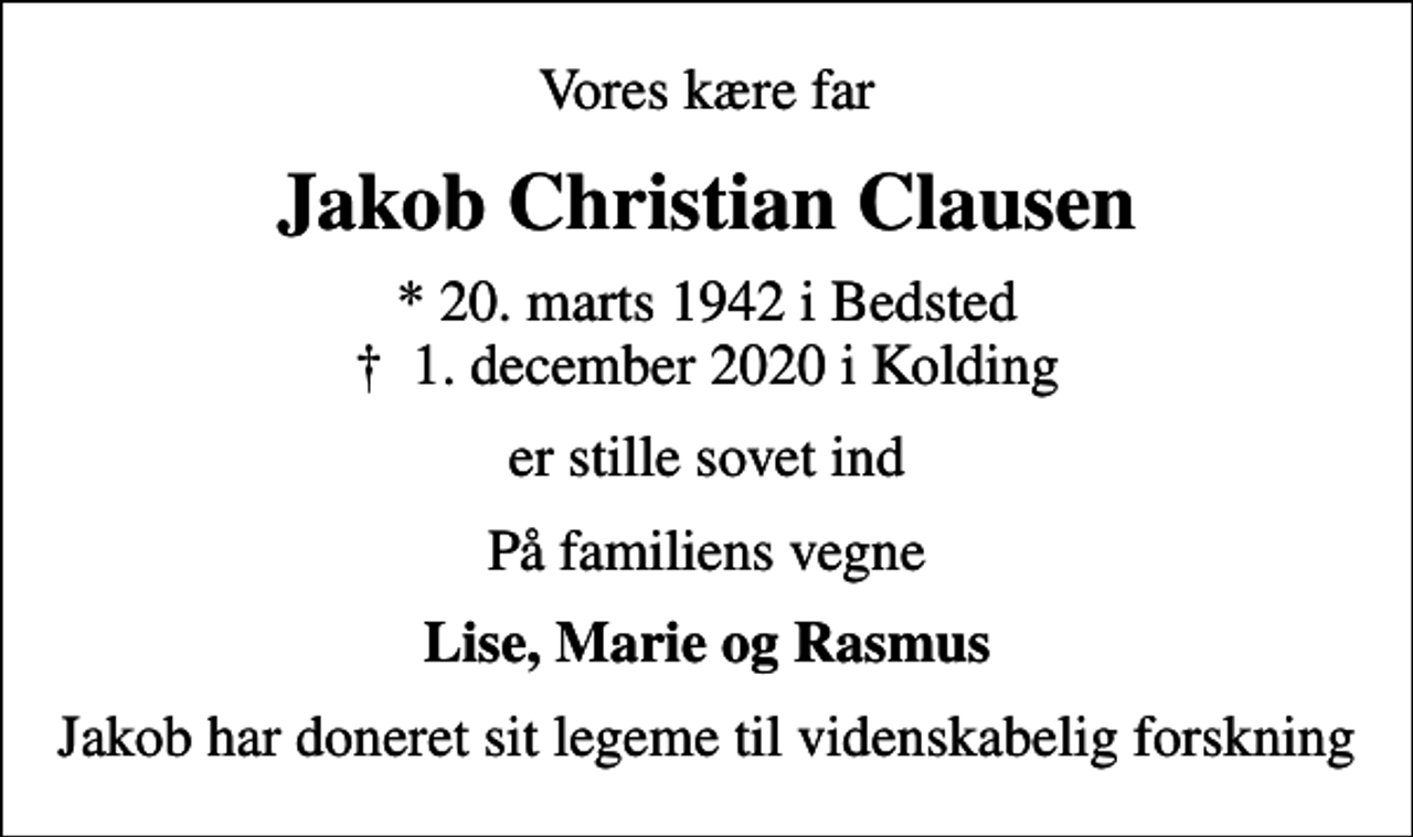 <p>Vores kære far<br />Jakob Christian Clausen<br />* 20. marts 1942 i Bedsted<br />✝ 1. december 2020 i Kolding<br />er stille sovet ind<br />På familiens vegne<br />Lise, Marie og Rasmus<br />Jakob har doneret sit legeme til videnskabelig forskning</p>