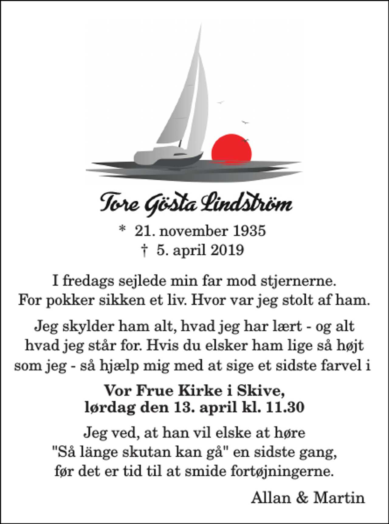 <p>*​ 21. november 1935​<br />†​ 5. april 2019​<br />I fredags sejlede min far mod stjernerne.<br />For pokker sikken et liv. Hvor var jeg stolt af ham.<br />Jeg skylder ham alt, hvad jeg har lært - og alt<br />hvad jeg står for. Hvis du elsker ham lige så højt<br />som jeg - så hjælp mig med at sige et sidste farvel i<br />Vor Frue Kirke i Skive, lørdag den 13. april kl. 11.30<br />Jeg ved, at han vil elske at høre<br />"Så länge skutan kan gå" en sidste gang,<br />før det er tid til at smide fortøjningerne.<br />Allan &amp; Martin</p>