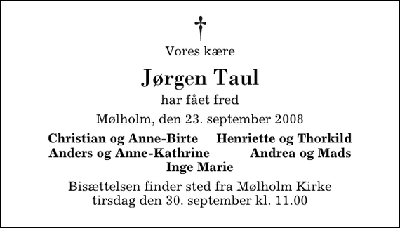 <p>Vores kære<br />Jørgen Taul<br />har fået fred<br />Mølholm, den 23. september 2008<br />Christian og Anne-Birte Henriette og Thorkild Anders og Anne-Kathrine Andrea og Mads Inge Marie<br />Bisættelsen finder sted fra Mølholm Kirke tirsdag den 30. september kl. 11.00</p>