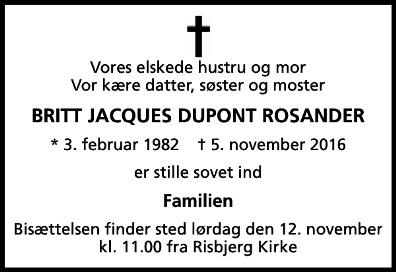 <p>Vores elskede hustru og mor Vor kære datter, søster og moster<br />Britt Jacques Dupont Rosander<br />* 3. februar 1982 ✝ 5. november 2016<br />er stille sovet ind<br />Familien<br />Bisættelsen finder sted lørdag den 12. november kl. 11.00 fra Risbjerg Kirke</p>