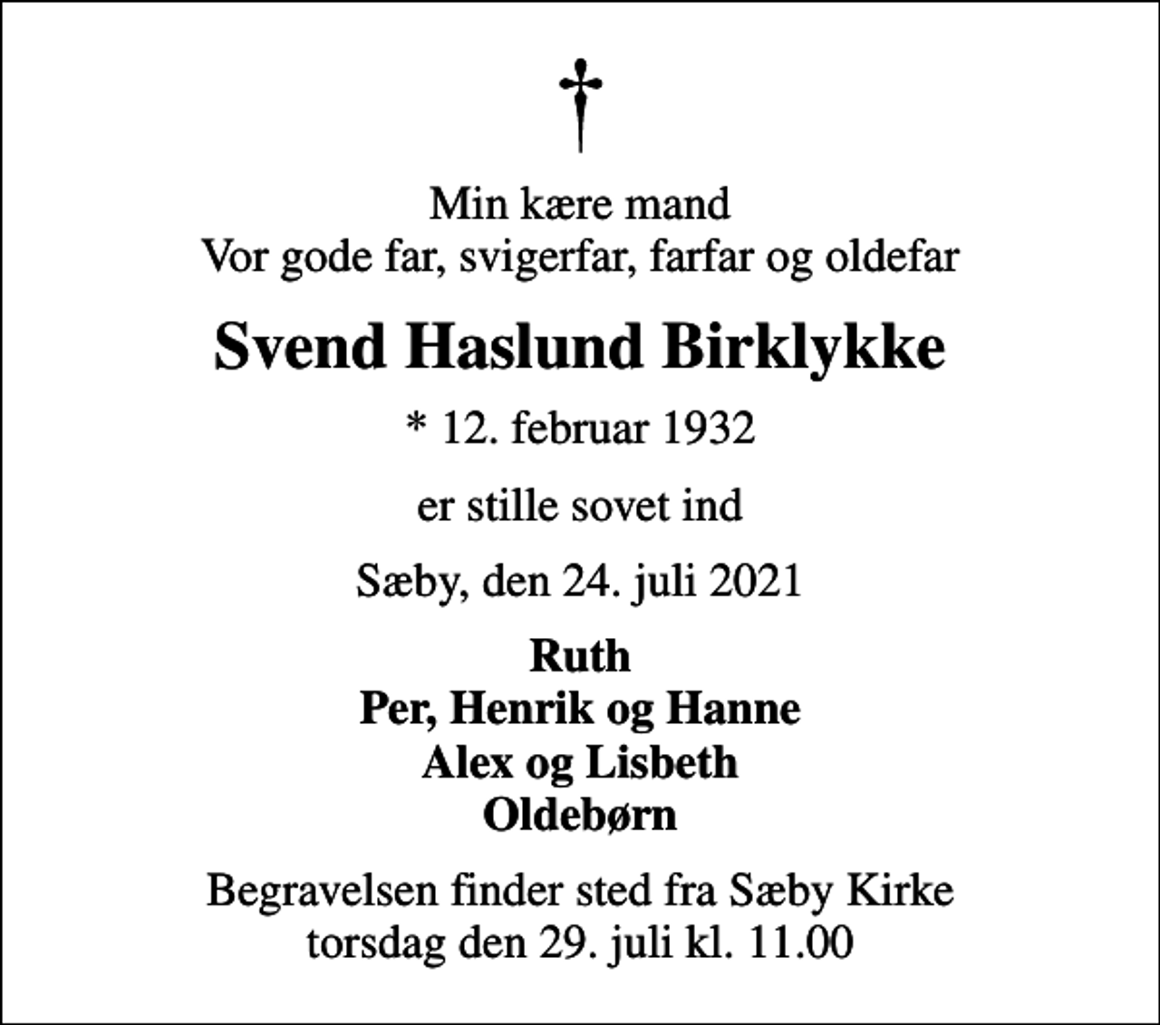 <p>Min kære mand Vor gode far, svigerfar, farfar og oldefar<br />Svend Haslund Birklykke<br />* 12. februar 1932<br />er stille sovet ind<br />Sæby, den 24. juli 2021<br />Ruth Per, Henrik og Hanne Alex og Lisbeth Oldebørn<br />Begravelsen finder sted fra Sæby Kirke torsdag den 29. juli kl. 11.00</p>