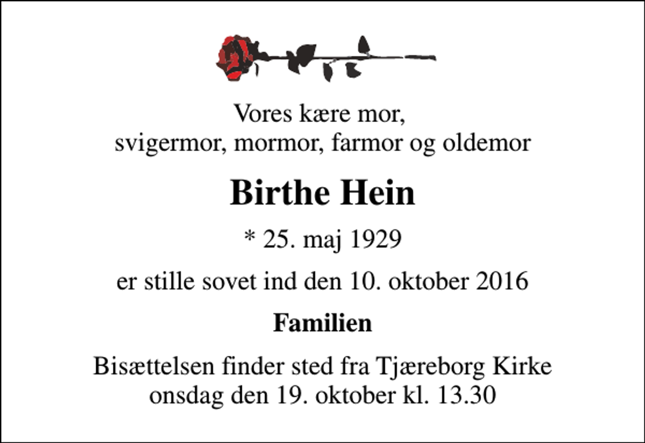 <p>Vores kære mor, svigermor, mormor, farmor og oldemor<br />Birthe Hein<br />* 25. maj 1929<br />er stille sovet ind den 10. oktober 2016<br />Familien<br />Bisættelsen finder sted fra Tjæreborg Kirke onsdag den 19. oktober kl. 13.30</p>