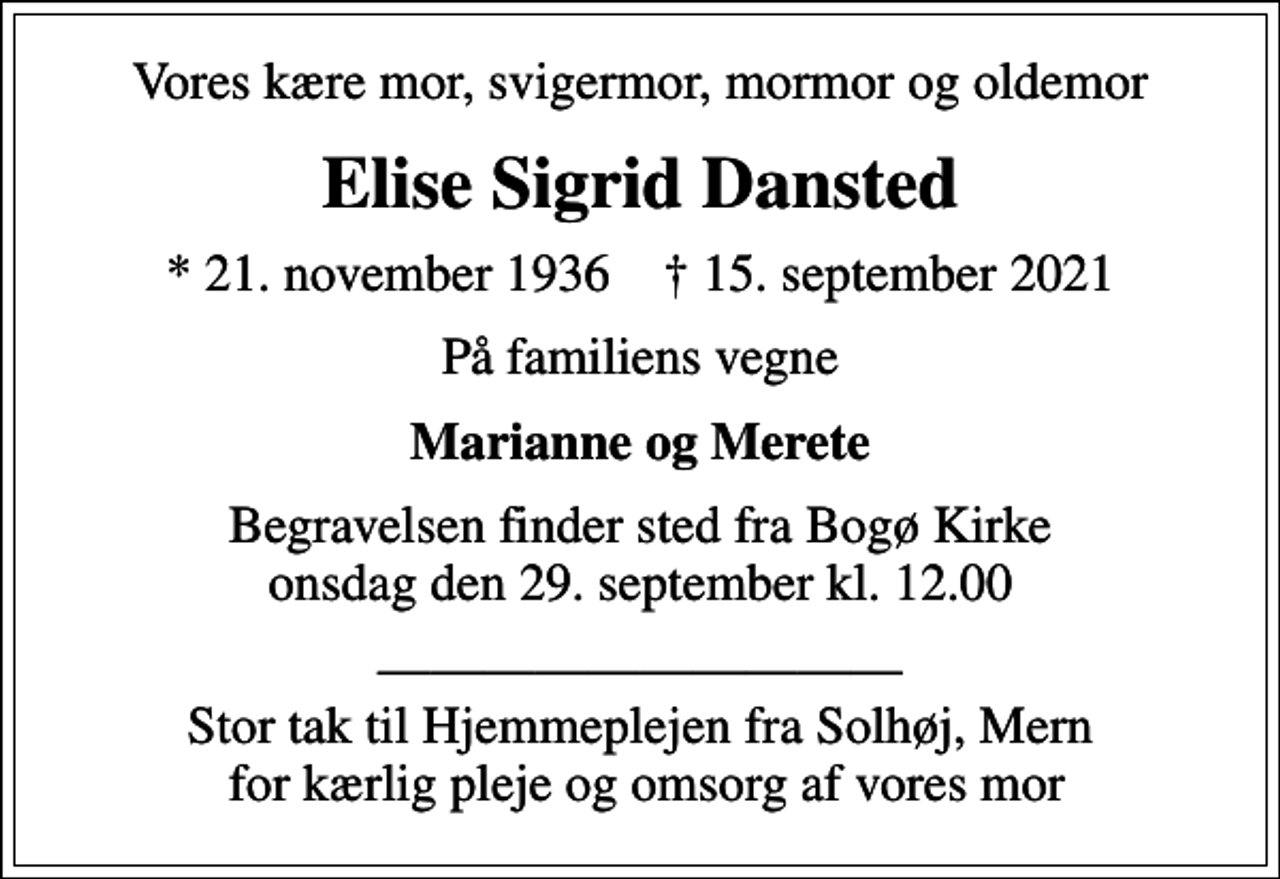 <p>Vores kære mor, svigermor, mormor og oldemor<br />Elise Sigrid Dansted<br />* 21. november 1936 ✝ 15. september 2021<br />På familiens vegne<br />Marianne og Merete<br />Begravelsen finder sted fra Bogø Kirke onsdag den 29. september kl. 12.00<br />Stor tak til Hjemmeplejen fra Solhøj, Mern for kærlig pleje og omsorg af vores mor</p>