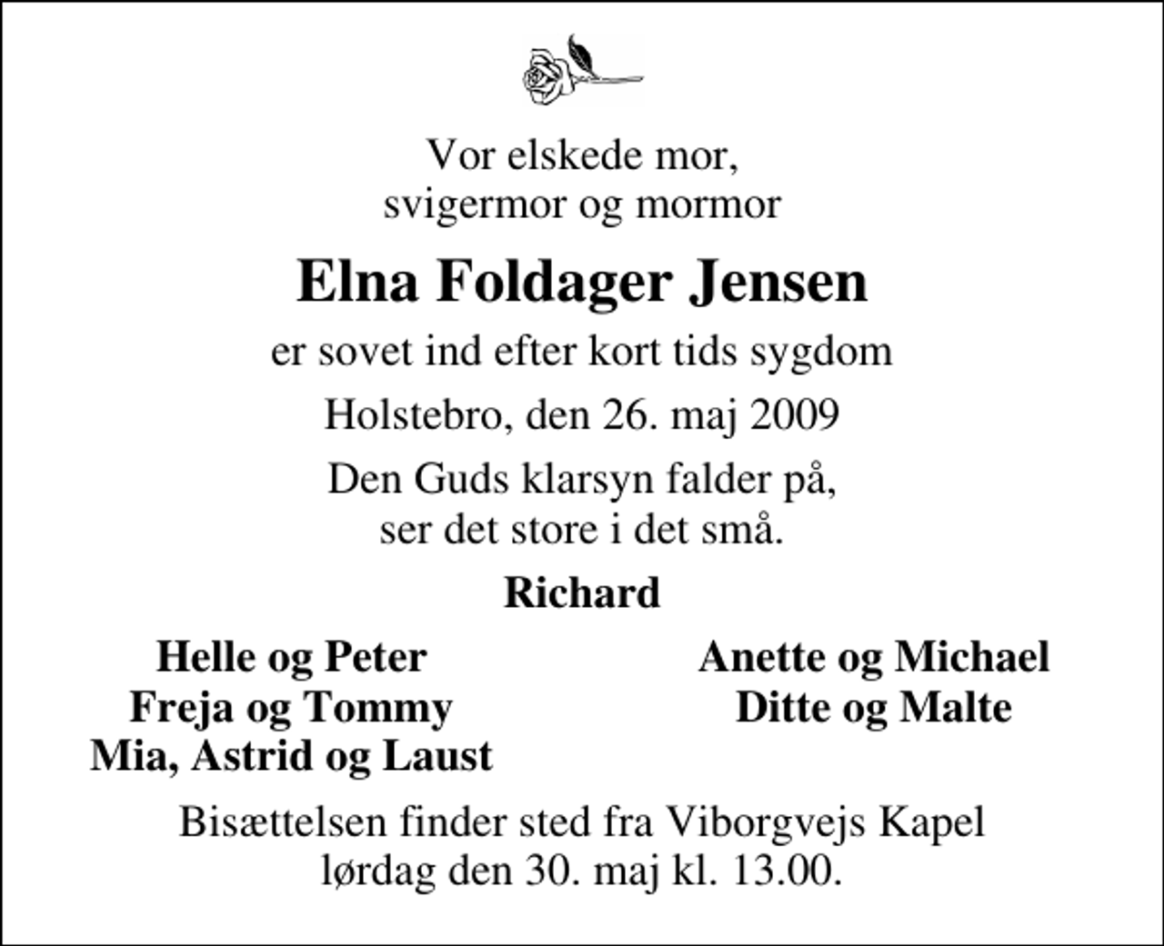<p>Vor elskede mor, svigermor og mormor<br />Elna Foldager Jensen<br />er sovet ind efter kort tids sygdom<br />Holstebro, den 26. maj 2009<br />Den Guds klarsyn falder på, ser det store i det små.<br />Richard<br />Helle og Peter<br />Anette og Michael<br />Freja og Tommy<br />Ditte og Malte<br />Mia, Astrid og Laust<br />Bisættelsen finder sted fra Viborgvejs Kapel lørdag den 30. maj kl. 13.00</p>