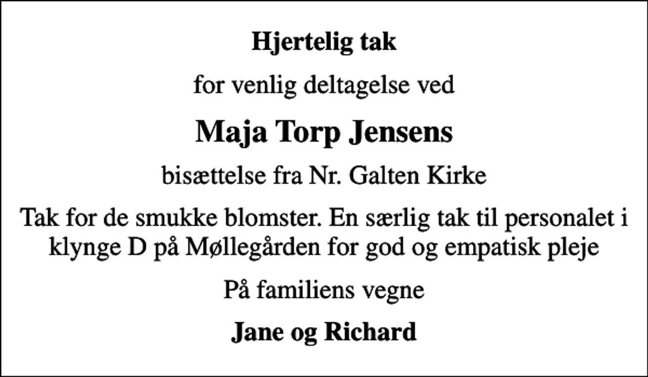 <p>Hjertelig tak<br />for venlig deltagelse ved<br />Maja Torp Jensens<br />bisættelse fra Nr. Galten Kirke<br />Tak for de smukke blomster. En særlig tak til personalet i klynge D på Møllegården for god og empatisk pleje<br />På familiens vegne<br />Jane og Richard</p>