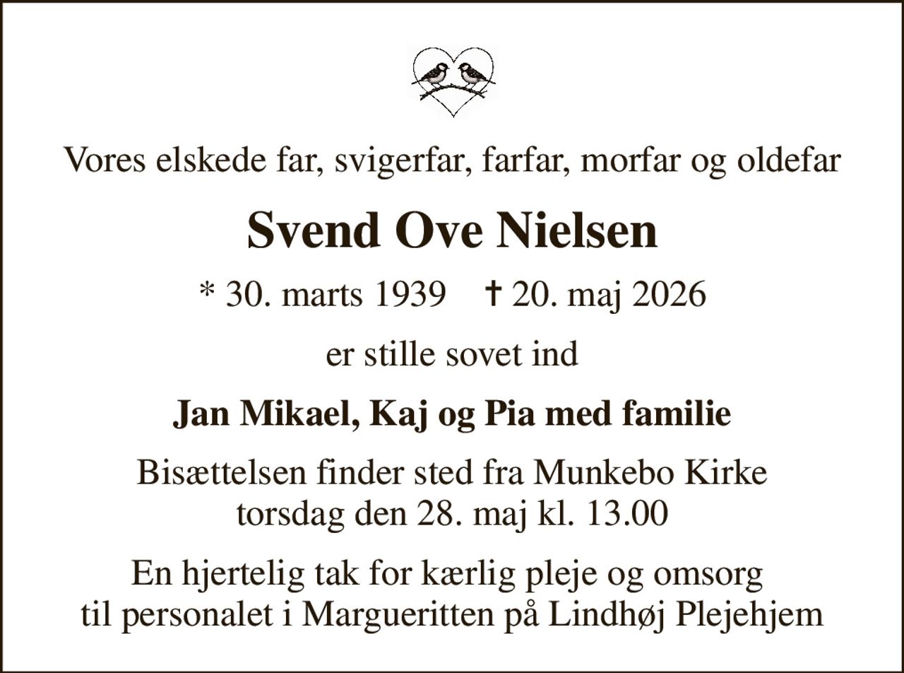 Vores elskede far, svigerfar, farfar, morfar og oldefar
Svend Ove Nielsen
* 30. marts 1939    ✝ 20. maj 2026
er stille sovet ind
Jan Mikael, Kaj og Pia med familie
Bisættelsen finder sted fra Munkebo Kirke  torsdag den 28. maj kl. 13.00 
En hjertelig tak for kærlig pleje og omsorg  til personalet i Margueritten på Lindhøj Plejehjem