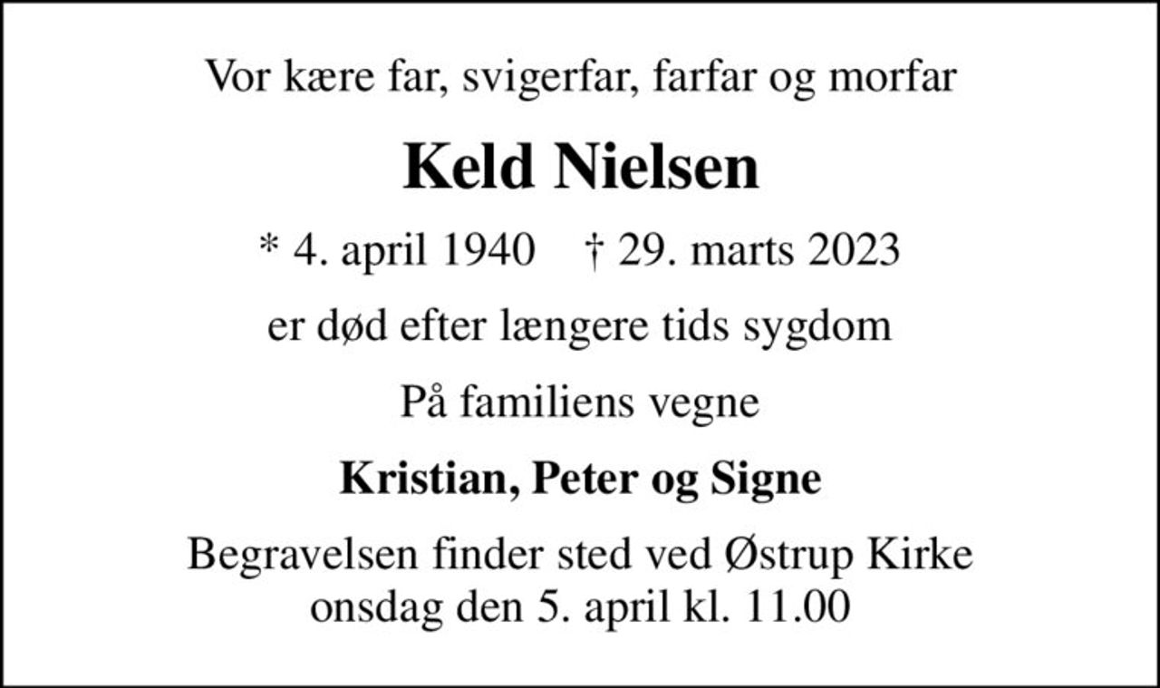 Vor kære far, svigerfar, farfar og morfar
Keld Nielsen
* 4. april 1940    ✝ 29. marts 2023
er død efter længere tids sygdom
På familiens vegne
Kristian, Peter og Signe
Begravelsen finder sted ved Østrup Kirke  onsdag den 5. april kl. 11.00