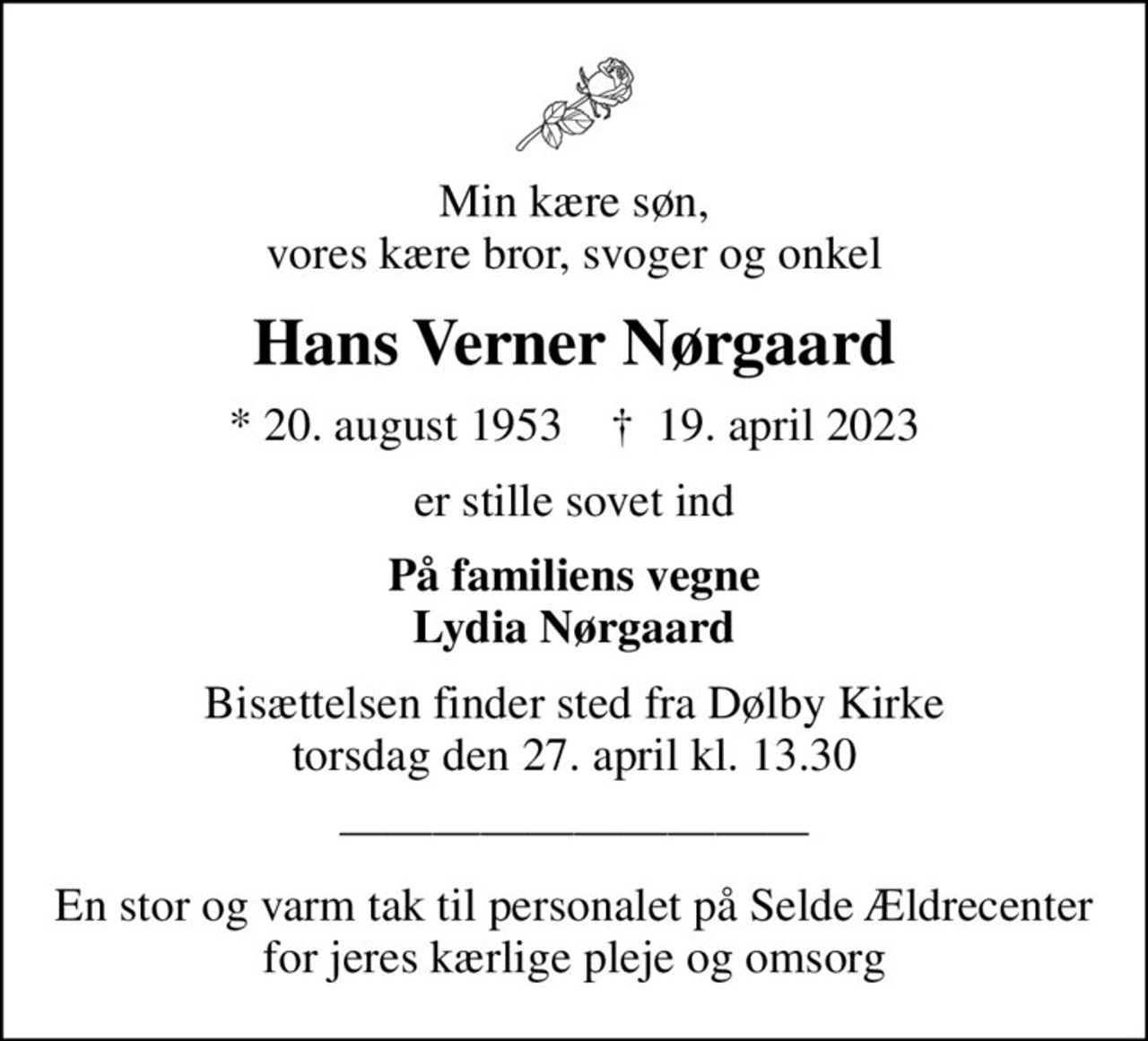 Min kære søn, vores kære bror, svoger og onkel
Hans Verner Nørgaard
* 20. august 1953    ✝ 19. april 2023
er stille sovet ind
På familiens vegne Lydia Nørgaard
Bisættelsen finder sted fra Dølby Kirke  torsdag den 27. april kl. 13.30 
En stor og varm tak til personalet på Selde Ældrecenter for jeres kærlige pleje og omsorg