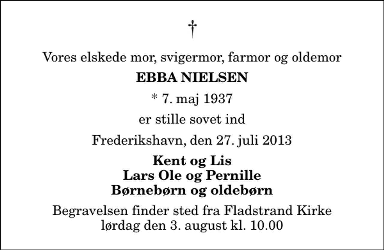 <p>Vores elskede mor, svigermor, farmor og oldemor<br />Ebba Nielsen<br />* 7. maj 1937<br />er stille sovet ind<br />Frederikshavn, den 27. juli 2013<br />Kent og Lis Lars Ole og Pernille Børnebørn og oldebørn<br />Begravelsen finder sted fra Fladstrand Kirke lørdag den 3. august kl. 10.00</p>