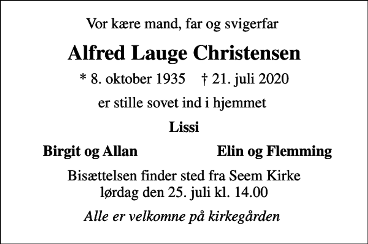 <p>Vor kære mand, far og svigerfar<br />Alfred Lauge Christensen<br />* 8. oktober 1935 ✝ 21. juli 2020<br />er stille sovet ind i hjemmet<br />Lissi<br />Birgit og Allan<br />Elin og Flemming<br />Bisættelsen finder sted fra Seem Kirke lørdag den 25. juli kl. 14.00<br />Alle er velkomne på kirkegården</p>
